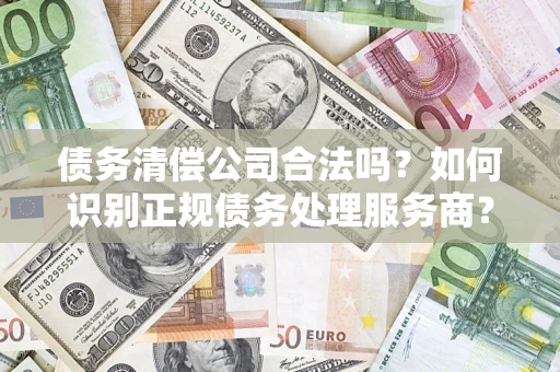 济南债务清偿公司合法吗？如何识别正规债务处理服务商？