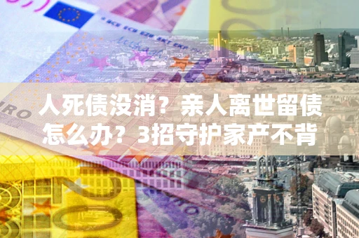 济南人死债没消？亲人离世留债怎么办？3招守护家产不背锅