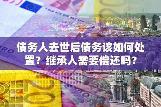 济南债务人去世后债务该如何处置？继承人需要偿还吗？
