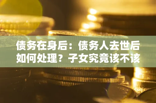 济南债务在身后：债务人去世后如何处理？子女究竟该不该还钱？
