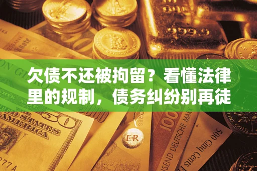 济南欠债不还被拘留？看懂法律里的规制，债务纠纷别再徒劳奔波